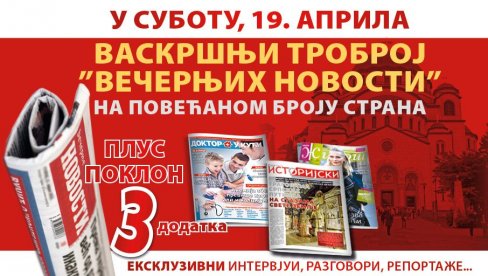 U SUBOTU VASKRŠNJI TROBROJ „VEČERNJIH NOVOSTI“ NA POVEĆANOM BROJU STRANA U SUBOTU VASKRŠNJI TROBROJ „VEČERNJIH NOVOSTI“ NA POVEĆANOM BROJU STRANA